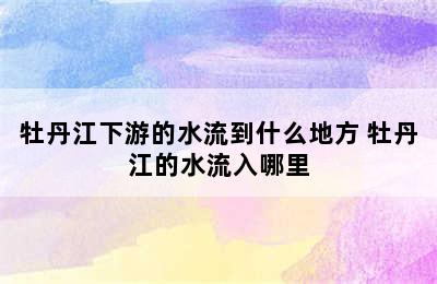 牡丹江下游的水流到什么地方 牡丹江的水流入哪里